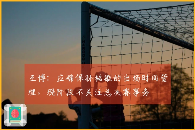 王博：应确保孙铭徽的出场时间管理，现阶段不关注总决赛事务