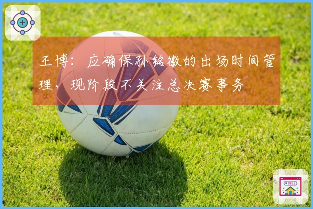 王博：应确保孙铭徽的出场时间管理，现阶段不关注总决赛事务