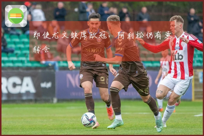即使尤文缺席欧冠，阿利松仍有意转会