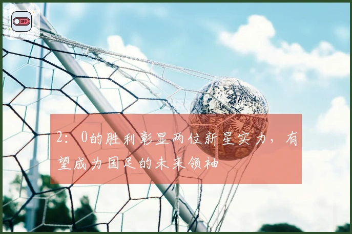 2：0的胜利彰显两位新星实力，有望成为国足的未来领袖
